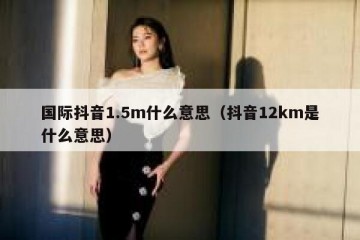 国际抖音1.5m什么意思（抖音12km是什么意思）