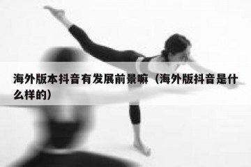 海外版本抖音有发展前景嘛（海外版抖音是什么样的）
