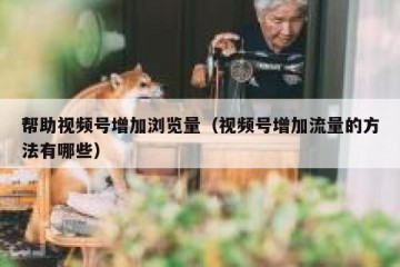 帮助视频号增加浏览量（视频号增加流量的方法有哪些）