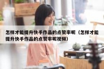 怎样才能提升快手作品的点赞率呢（怎样才能提升快手作品的点赞率呢视频）