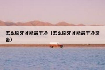 怎么刷牙才能最干净（怎么刷牙才能最干净牙齿）