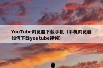 YouTube浏览器下载手机（手机浏览器如何下载youtube视频）