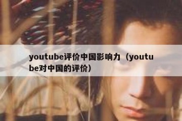 youtube评价中国影响力（youtube对中国的评价）