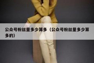 公众号粉丝量多少算多（公众号粉丝量多少算多的）