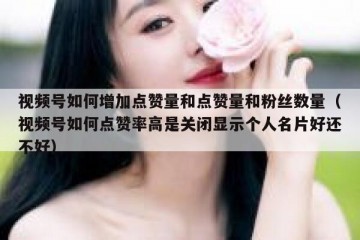 视频号如何增加点赞量和点赞量和粉丝数量（视频号如何点赞率高是关闭显示个人名片好还不好）