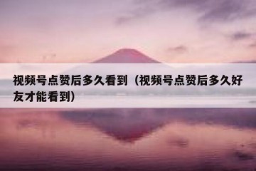 视频号点赞后多久看到（视频号点赞后多久好友才能看到）