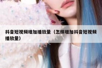 抖音短视频增加播放量（怎样增加抖音短视频播放量）