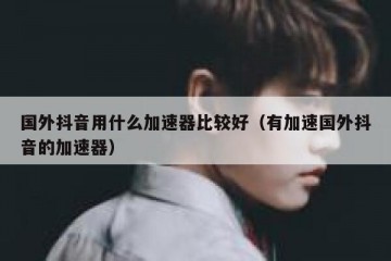国外抖音用什么加速器比较好（有加速国外抖音的加速器）