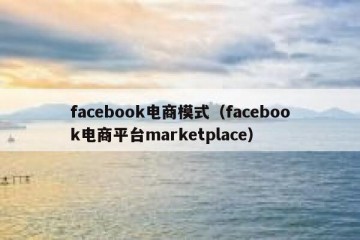 facebook电商模式（facebook电商平台marketplace）