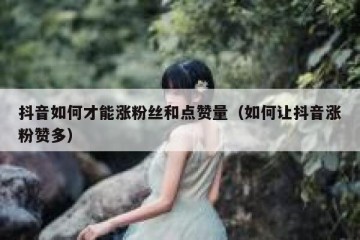 抖音如何才能涨粉丝和点赞量（如何让抖音涨粉赞多）