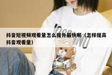 抖音短视频观看量怎么提升最快呢（怎样提高抖音观看量）