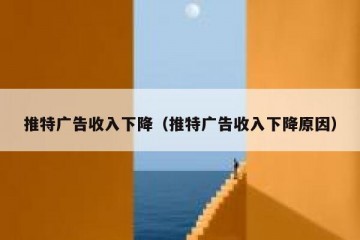 推特广告收入下降（推特广告收入下降原因）
