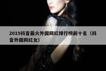 2019抖音最火外国网红排行榜前十名（抖音外国网红女）