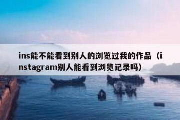 ins能不能看到别人的浏览过我的作品（instagram别人能看到浏览记录吗）