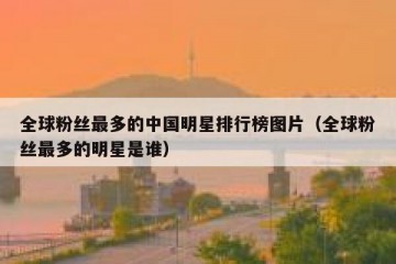 全球粉丝最多的中国明星排行榜图片（全球粉丝最多的明星是谁）