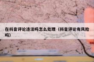 在抖音评论违法吗怎么处理（抖音评论有风险吗）