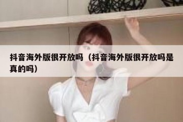 抖音海外版很开放吗（抖音海外版很开放吗是真的吗）