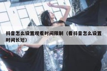 抖音怎么设置观看时间限制（看抖音怎么设置时间长短）
