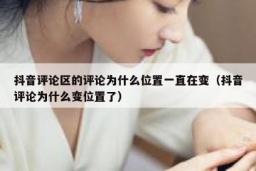 抖音评论区的评论为什么位置一直在变（抖音评论为什么变位置了）