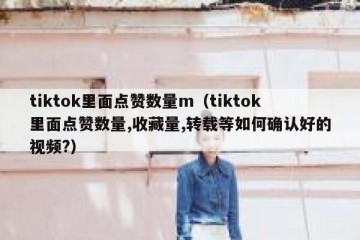 tiktok里面点赞数量m（tiktok里面点赞数量,收藏量,转载等如何确认好的视频?）