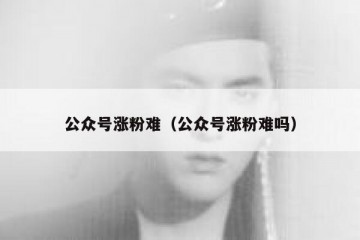 公众号涨粉难（公众号涨粉难吗）