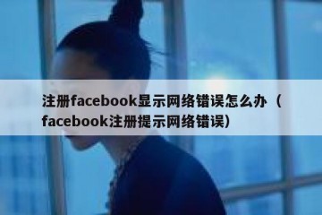 注册facebook显示网络错误怎么办（facebook注册提示网络错误）