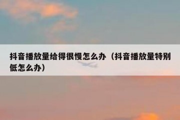 抖音播放量给得很慢怎么办（抖音播放量特别低怎么办）