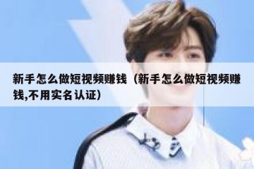 新手怎么做短视频赚钱（新手怎么做短视频赚钱,不用实名认证）