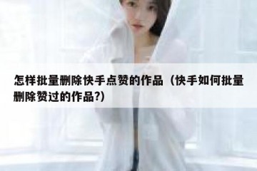 怎样批量删除快手点赞的作品（快手如何批量删除赞过的作品?）