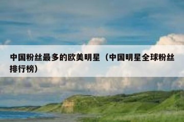 中国粉丝最多的欧美明星（中国明星全球粉丝排行榜）