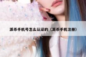 派币手机号怎么认证的（派币手机注册）