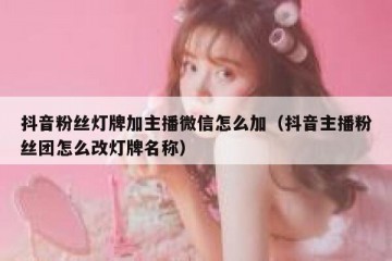 抖音粉丝灯牌加主播微信怎么加（抖音主播粉丝团怎么改灯牌名称）