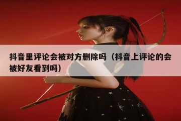 抖音里评论会被对方删除吗（抖音上评论的会被好友看到吗）
