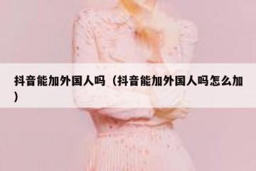 抖音能加外国人吗（抖音能加外国人吗怎么加）