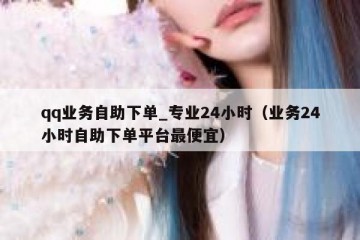qq业务自助下单_专业24小时（业务24小时自助下单平台最便宜）
