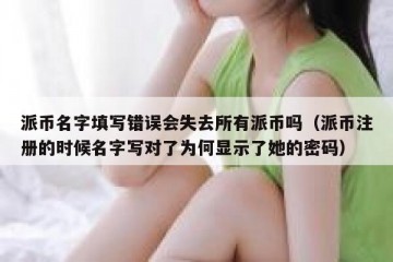 派币名字填写错误会失去所有派币吗（派币注册的时候名字写对了为何显示了她的密码）