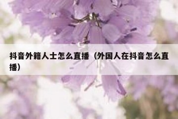 抖音外籍人士怎么直播（外国人在抖音怎么直播）