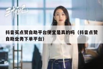抖音买点赞自助平台便宜是真的吗（抖音点赞自助业务下单平台）