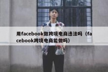 用facebook做跨境电商违法吗（facebook跨境电商能做吗）