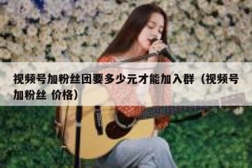 视频号加粉丝团要多少元才能加入群（视频号加粉丝 价格）