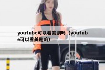 youtube可以看美剧吗（youtube可以看美剧嘛）