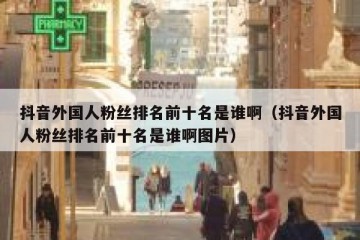 抖音外国人粉丝排名前十名是谁啊（抖音外国人粉丝排名前十名是谁啊图片）