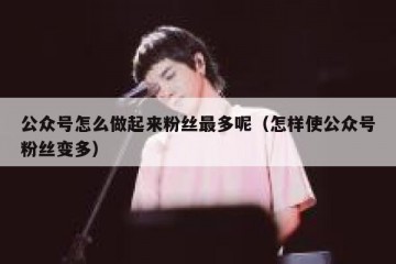 公众号怎么做起来粉丝最多呢（怎样使公众号粉丝变多）