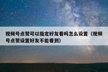 视频号点赞可以指定好友看吗怎么设置（视频号点赞设置好友不能看到）