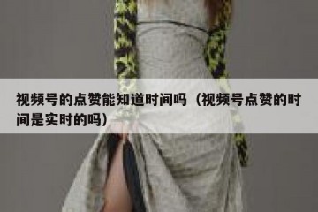 视频号的点赞能知道时间吗（视频号点赞的时间是实时的吗）