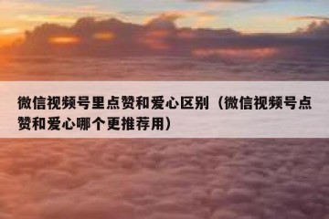 微信视频号里点赞和爱心区别（微信视频号点赞和爱心哪个更推荐用）