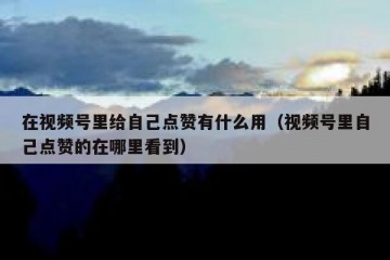 在视频号里给自己点赞有什么用（视频号里自己点赞的在哪里看到）