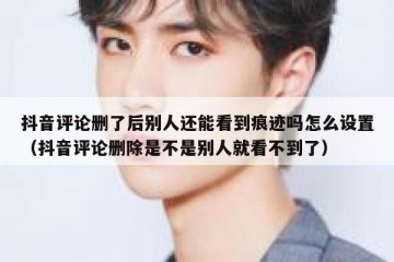 抖音评论删了后别人还能看到痕迹吗怎么设置（抖音评论删除是不是别人就看不到了）