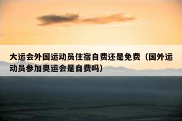 大运会外国运动员住宿自费还是免费（国外运动员参加奥运会是自费吗）