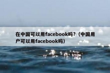 在中国可以用facebook吗?（中国用户可以用facebook吗）